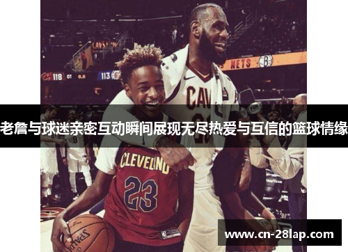 老詹与球迷亲密互动瞬间展现无尽热爱与互信的篮球情缘