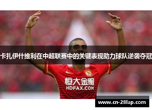 卡扎伊什维利在中超联赛中的关键表现助力球队逆袭夺冠